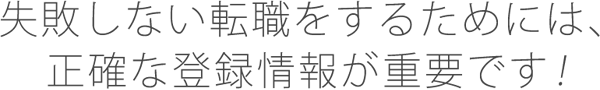 失敗しない転職をするためには、正確な登録情報が重要です！