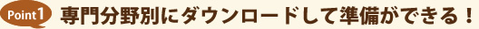 Point1 専門分野別にダウンロードして準備ができる！