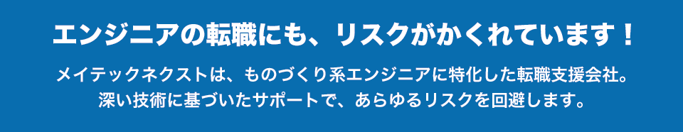 エンジニアの転職にも、リスクがかくれています！メイテックネクストは、ものづくり系エンジニアに特化した転職支援会社。深い技術に基づいたサポートで、あらゆるリスクを回避します。