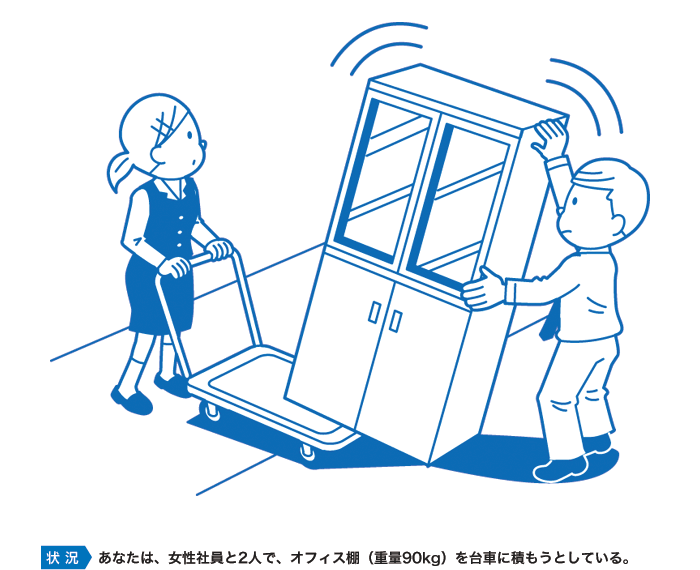 あなたは、女性社員と2人で、オフィス棚（重量90kg）を台車に積もうとしている。