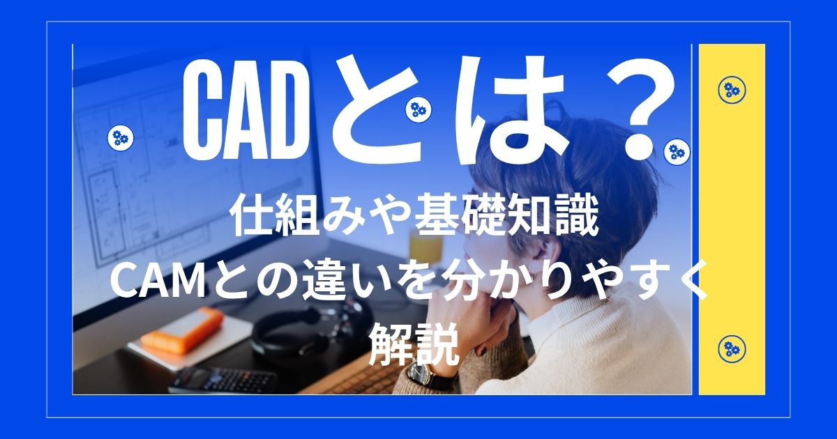 CADとは？仕組みや基礎知識、CAMとの違いを分かりやすく解説